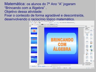 Matemática: os alunos do 7º Ano “A” jogaram
“Brincando com a Álgebra” .
Objetivo dessa atividade:
Fixar o conteúdo de forma agradável e descontraída,
desenvolvendo o raciocínio lógico matemático.
 