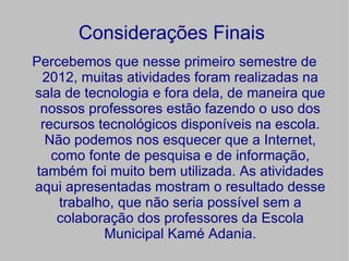 Considerações Finais
Percebemos que nesse primeiro semestre de
  2012, muitas atividades foram realizadas na
sala de tecnologia e fora dela, de maneira que
  nossos professores estão fazendo o uso dos
  recursos tecnológicos disponíveis na escola.
   Não podemos nos esquecer que a Internet,
    como fonte de pesquisa e de informação,
 também foi muito bem utilizada. As atividades
aqui apresentadas mostram o resultado desse
     trabalho, que não seria possível sem a
     colaboração dos professores da Escola
            Municipal Kamé Adania.
 