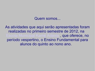 Quem somos...

As atividades que aqui serão apresentadas foram
  realizadas no primeiro semestre de 2012, na
Escola Municipal Kamé Adania , que oferece, no
 período vespertino, o Ensino Fundamental para
         alunos do quinto ao nono ano.
 