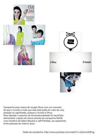 Campanha para marca de roupas Dhuo com um conceito
de que o mundo e tudo que nele está pode ter mais de uma
posição ou signiﬁcado, porque o mundo é Dhuo.
Para abordar o assunto de homossexualidade foi escolhido
demonstrar o apoio da marca através da campanha NoH8,
uma iniciativa de Adam Bouska e Jeff Parshley, ao casamento
entre pessoas do mesmo sexo.


                  Video da campanha: http://www.youtube.com/watch?v=2y5wnv0QFag
 