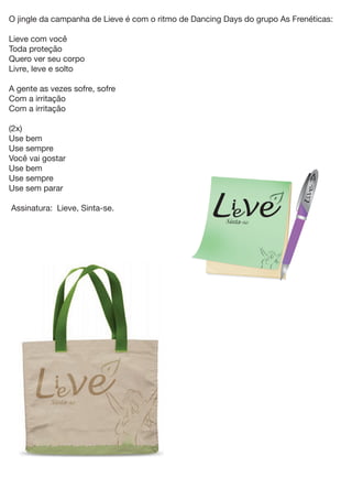 O jingle da campanha de Lieve é com o ritmo de Dancing Days do grupo As Frenéticas:

Lieve com você
Toda proteção
Quero ver seu corpo
Livre, leve e solto

A gente as vezes sofre, sofre
Com a irritação
Com a irritação

(2x)
Use bem
Use sempre
Você vai gostar
Use bem
Use sempre
Use sem parar

Assinatura: Lieve, Sinta-se.
 