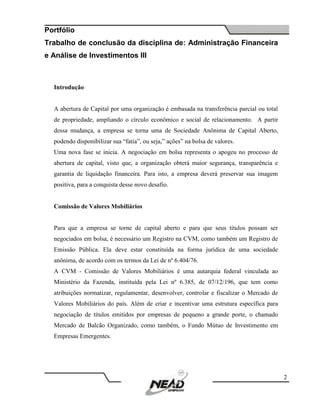 Portfólio
Trabalho de conclusão da disciplina de: Administração Financeira
e Análise de Investimentos III
2
Introdução
A abertura de Capital por uma organização é embasada na transferência parcial ou total
de propriedade, ampliando o círculo econômico e social de relacionamento. A partir
dessa mudança, a empresa se torna uma de Sociedade Anônima de Capital Aberto,
podendo disponibilizar sua “fatia”, ou seja,” ações” na bolsa de valores.
Uma nova fase se inicia. A negociação em bolsa representa o apogeu no processo de
abertura de capital, visto que, a organização obterá maior segurança, transparência e
garantia de liquidação financeira. Para isto, a empresa deverá preservar sua imagem
positiva, para a conquista desse novo desafio.
Comissão de Valores Mobiliários
Para que a empresa se torne de capital aberto e para que seus títulos possam ser
negociados em bolsa, é necessário um Registro na CVM, como também um Registro de
Emissão Pública. Ela deve estar constituída na forma jurídica de uma sociedade
anônima, de acordo com os termos da Lei de nº 6.404/76.
A CVM - Comissão de Valores Mobiliários é uma autarquia federal vinculada ao
Ministério da Fazenda, instituída pela Lei nº 6.385, de 07/12/196, que tem como
atribuições normatizar, regulamentar, desenvolver, controlar e fiscalizar o Mercado de
Valores Mobiliários do país. Além de criar e incentivar uma estrutura específica para
negociação de títulos emitidos por empresas de pequeno a grande porte, o chamado
Mercado de Balcão Organizado, como também, o Fundo Mútuo de Investimento em
Empresas Emergentes.
 