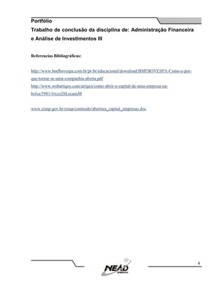 Portfólio
Trabalho de conclusão da disciplina de: Administração Financeira
e Análise de Investimentos III
4
Referencias Bibliográficas:
http://www.bmfbovespa.com.br/pt-br/educacional/download/BMFBOVESPA-Como-e-por-
que-tornar-se-uma-companhia-aberta.pdf
http://www.webartigos.com/artigos/como-abrir-o-capital-de-uma-empresa-na-
bolsa/5981/#ixzz2SLecansM
www.crasp.gov.br/crasp/conteudo/abertura_capital_empresa
 