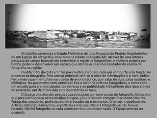 O trabalho apresenta o Estudo Preliminar de uma Proposta de Projeto Arquitetônico
de um Espaço da Fotografia, localizado na cidade de Cuiabá-MT. Através de uma intensa
pesquisa de campo baseada em entrevistas e registros fotográficos, e vivência própria por
hobby, pode-se desenvolver um espaço que atende as reais necessidades do ensino da
fotografia na região.
O edifício foi dividido em três pavimentos, os quais, cada um comporta uma função no
processo da fotografia. Pelo acesso principal, tem-se o setor de informações e o livre, lúdico.
No primeiro pavimento tem-se o setor de ensino teórico, com salas de aula, salas multiuso e
biblioteca. No pavimento semi-enterrado fica o setor de práticas fotográficas, e conta com
um estúdio para grandes objetos, de retratos e de publicidade. Há também dois laboratórios
de revelação, um de impressão e os laboratórios virtuais.
O Espaço visa atender pessoas que procuram por bons cursos de fotografia, fotógrafos
que procuram espaço para trabalhar e expor, e/ou procuram compartilhar conhecimento.
Fotógrafos amadores, profissionais, interessados ou transeuntes. Criativos, trabalhadores.
Artistas plásticos, dançarinos, esportistas e músicos. Não há fotografia se não houver
história. Não há fotografia se nada acontecer ou tudo estiver vazio. O Espaço precisa ser
ocupado.
 