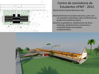 Centro de convivência de
Estudantes UFMT - 2012
Monte Verde Empreendimentos Ltda.
Desenvolvimento do projeto executivo, junto com
um arquiteto responsável, após recebimento do
projeto de arquitetura básico.
Desenho arquitetônico, detalhamento de áreas
molhadas, detalhamentos construtivos e
compatibilização com projetos
complementares.
 