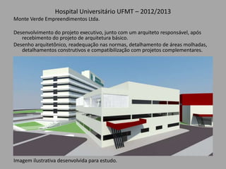 Hospital Universitário UFMT – 2012/2013
Monte Verde Empreendimentos Ltda.
Desenvolvimento do projeto executivo, junto com um arquiteto responsável, após
recebimento do projeto de arquitetura básico.
Desenho arquitetônico, readequação nas normas, detalhamento de áreas molhadas,
detalhamentos construtivos e compatibilização com projetos complementares.
Imagem ilustrativa desenvolvida para estudo.
 
