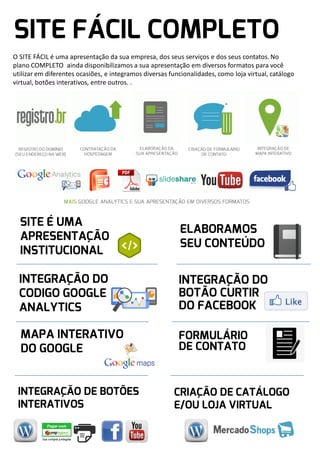 O SITE FÁCIL é uma apresentação da sua empresa, dos seus serviços e dos seus contatos. No
plano COMPLETO ainda disponibilizamos a sua apresentação em diversos formatos para você
utilizar em diferentes ocasiões, e integramos diversas funcionalidades, como loja virtual, catálogo
virtual, botões interativos, entre outros. .

 