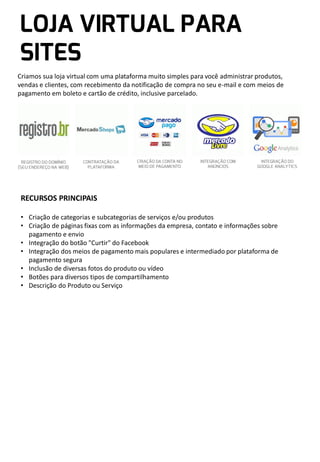 Criamos sua loja virtual com uma plataforma muito simples para você administrar produtos,
vendas e clientes, com recebimento da notificação de compra no seu e-mail e com meios de
pagamento em boleto e cartão de crédito, inclusive parcelado.

RECURSOS PRINCIPAIS
• Criação de categorias e subcategorias de serviços e/ou produtos
• Criação de páginas fixas com as informações da empresa, contato e informações sobre
pagamento e envio
• Integração do botão "Curtir" do Facebook
• Integração dos meios de pagamento mais populares e intermediado por plataforma de
pagamento segura
• Inclusão de diversas fotos do produto ou vídeo
• Botões para diversos tipos de compartilhamento
• Descrição do Produto ou Serviço

 
