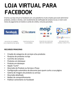 Criamos sua loja virtual no Facebook com uma plataforma muito simples para você administrar
produtos, vendas e clientes, com recebimento da notificação de compra no seu e-mail e com
meios de pagamento em boleto e cartão de crédito, inclusive parcelado.

RECURSOS PRINCIPAIS

•
•
•
•
•
•
•
•
•
•
•
•

Criação de categorias de serviços e/ou produtos
Pesquisa de produtos na loja
Carrinho de compras
Produtos em destaque
Produto em destaque
Opção "Curtir"
Descrição do Produto ou Serviço e Preço
Configuração automática de desconto para quem curtiu a sua página
Galeria de imagens do produto ou serviço
Descrição detalhada
Botões de compartilhamento
Publicar comentário no Facebook

 