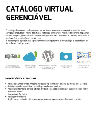O catálogo de serviços ou de produtos virtual é uma ferramenta para você apresentar seus
serviços e produtos de forma detalhada, elaborada e interativa. Você não terá limite de páginas,
nem de imagens, poderá inserir materiais complementares como vídeos, tutoriais e manuais, e
ainda poderá atualizá-lo em tempo real.
A Ubi configura e personaliza a plataforma utilizada para criar o seu catálogo e insere todos os
itens do seu catálogo atual.

CARACTERÍSTICAS PRINCIPAIS
• Inclusão de uma ou mais imagens avulsas ou no formato de galeria, ou inclusão de vídeo(s).
• O visitante poderá pesquisar no catálogo produtos e serviços.
• Destaque automático para os últimos produtos inseridos no catálogo, que aparecerão como
"Produtos Novos"
• Categoria de Produtos
• Descrição do Produto
• Opção para o visitante interagir deixando sua mensagem e sua avaliação do produto

 