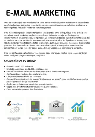 Trata-se da utilização do e-mail como um canal para a comunicação em massa com os seus clientes,
possíveis clientes e assinantes, respeitando normas e procedimentos pré-definidos, analisando o
retorno gerado através de relatórios e análises gráficas.
Uma maneira simples de se conectar com os seus clientes: a Ubi configura sua conta e cria o seu
modelo de e-mail marketing. A plataforma utilizada é via web, ou seja, você não precisa
instalar nenhum programa no seu computador. Os e-mails inválidos são automaticamente apagados
da sua lista, para que você tenha apenas e-mails ativos cadastrados. Você pode receber respostas
rápidas e alcançar resultados imediatos, segmentar o público, ou seja, criar mensagens direcionadas
para uma lista de e-mails de clientes com determinado perfil, e acompanhar o resultado das
campanhas em tempo real e ter dados que podem ser usados para aperfeiçoar a campanha.
Uma vez configurada a plataforma, você mesmo pode criar seus e-mails e envia-los, ou contratar
nosso serviço de criação e envio por campanha.

CARACTERÍSTICAS DO SERVIÇO:
•
•
•
•
•
•

Limitado a até 2.000 assinantes
Limitado ao envio de até 12.000 e-mails por mês
Funcionalidade que permite a visualização do e-mail direto no navegador.
Configuração de modelos de e-mail marketing.
Compartilhamento através do Facebook.
Compartilhamento através do recurso "Indique para um amigo", onde você informa o e-mail da
pessoa para qual deseja encaminhar.
• Opção para o visitante de sair da lista quando desejar.
• Opção para o visitante atualizar seus dados quando desejar.
• Envio automático para sua lista de contato.

 