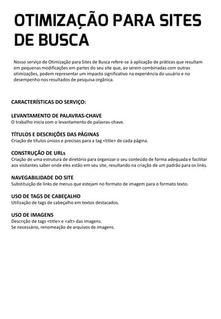 Nosso serviço de Otimização para Sites de Busca refere-se à aplicação de práticas que resultam
em pequenas modificações em partes do seu site que, ao serem combinadas com outras
otimizações, podem representar um impacto significativo na experiência do usuário e no
desempenho nos resultados de pesquisa orgânica.

CARACTERÍSTICAS DO SERVIÇO:
LEVANTAMENTO DE PALAVRAS-CHAVE
O trabalho inicia com o levantamento de palavras-chave.

TÍTULOS E DESCRIÇÕES DAS PÁGINAS
Criação de títulos únicos e precisos para a tag <title> de cada página.

CONSTRUÇÃO DE URLs
Criação de uma estrutura de diretório para organizar o seu conteúdo de forma adequada e facilitar
aos visitantes saber onde eles estão em seu site, resultando na criação de um padrão para os links.

NAVEGABILIDADE DO SITE
Substituição de links de menus que estejam no formato de imagem para o formato texto.

USO DE TAGS DE CABEÇALHO
Utilização de tags de cabeçalho em textos destacados.

USO DE IMAGENS
Descrição de tags <title> e <alt> das imagens.
Se necessário, renomeação de arquivos de imagens.

 