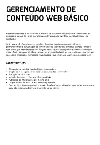 O serviço destina-se à atualização e publicação de novos conteúdos no site e redes sociais da
empresa, e o envio de e-mail marketing para divulgação de eventos e demais atividades da
instituição.
Junto com você nós elaboramos um plano de ação e depois nós operacionalizamos
permanentemente a atualização da comunicação da sua empresa com seus clientes, sem que
você tenha que interromper as suas funções habituais para acompanhar e alimentar suas redes
sociais. Todas as nossas atividades podem ser acompanhadas através de relatórios, e sempre que
necessário, filtramos as mensagens enviadas para a sua empresa e as direcionamos para você.

CARACTERÍSTICAS
•
•
•
•
•
•
•

Divulgação de eventos, oportunidades e promoções.
Criação de mensagens não comerciais, comunicados e informativos.
Postagem de dicas úteis.
Inclusão de vídeos no Youtube e fotos no Flickr.
Publicação de 04 postagens por mês no blog.
Criação e envio de até 01 e-mail marketing por mês.
Estes serviços são acompanhados através de relatórios gerados pelas próprias ferramentas em
uso e são encaminhados trimestralmente para o cliente.

 