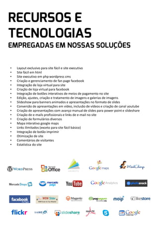 •
•
•
•
•
•
•
•
•
•
•
•
•
•
•
•
•
•
•

Layout exclusivo para site fácil e site executivo
Site fácil em html
Site executivo em php wordpress cms
Criação e gerenciamento de fan page facebook
Integração de loja virtual para site
Criação de loja virtual para facebook
Integração de botões interativos de meios de pagamento no site
Edição, ajustes, criação e tratamento de imagens e galerias de imagens
Slideshow para banners animados e apresentações no formato de slides
Conversão de apresentações em vídeo, inclusão de vídeos e criação de canal youtube
Criação de apresentações com avanço manual de slides para power point e slideshare
Criação de e-mails profissionais e links de e-mail no site
Criação de formulários diversos
Mapa interativo google maps
Links ilimitados (exceto para site fácil básico)
Integração de botão imprimir
Otimização de site
Comentários de visitantes
Estatística do site

 