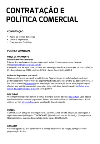 CONTRATAÇÃO
• Aceite os Termos de Serviço
• Efetue o Pagamento
• Envie-nos seu Conteúdo

POLÍTICA COMERCIAL
MEIOS DE PAGAMENTO
Depósito em conta corrente
Esta opção é exclusivamente para pagamento à vista. Enviar comprovante para o emailcomercial@ubitecnologia.com.br
Favorecido: Ubi Serviços Especializados em Tecnologia da Informação - CNPJ. 12.372.385/000105 - Banco Bradesco (237) - Agência 0450-2 - Conta Corrente 0161159-3
Ordem de Pagamento por e-mail
Nós encaminhamos para você uma Ordem de Pagamento por e-mail através da qual você
poderá escolher o melhor meio de pagamento: boleto, cartão de crédito ou débito em conta. A
Ubi utiliza o serviço Pagseguro para a realização desta transação. Esta é a opção padrão para
clientes que solicitam propostas comerciais por e-mail. Você também poderá solicitar uma
ordem de pagamento por e-mail se assim preferir.
Loja Virtual
Você mesmo seleciona o serviço e efetua a compra através da nossa loja virtual. Você poderá
escolher o melhor meio de pagamento: boleto, cartão de crédito ou débito em conta. A Ubi
utiliza o serviço Mercado Pago para a realização desta transação.

PRAZOS
A CONTRATADA obriga-se a entregar site da CONTRATANTE em até 30 após as 3 condições a
seguir serem cumpridas pelo CONTRATANTE: (1) aceite dos termos de serviço; (2)pagamento;
(3) disponibilizar o conteúdo completo do site para a CONTRATADA.

GARANTIA
Garantia legal de 90 dias para defeitos e ajustes decorrentes da criação, configuração ou
programação do site.

 