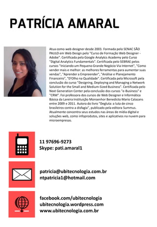Atua como web designer desde 2003. Formada pelo SENAC SÃO
PAULO em Web Design pelo "Curso de Formação Web Designer Adobe". Certificada pela Google Analytcs Academy pelo Curso
"Digital Analytics Fundamentals". Certificada pelo SEBRAE pelos
cursos "Iniciando um Pequeno Grande Negócio Via Internet", "Como
vender mais e melhor: as melhores ferramentas para aumentar suas
vendas", "Aprender a Empreender", "Análise e Planejamento
Financeiro", "D'Olho na Qualidade". Certificada pela Microsoft pela
conclusão do curso "Designing, Deploying and Managing a Network
Solution for the Small and Medium-Sized Business". Certificada pelo
Next Generation Center pela conclusão dos cursos "e-Business" e
"CRM". Foi professora dos cursos de Web Designer e Informática
Básica da Lareira Instituição Monsenhor Benedicto Mario Calazans
entre 2009 e 2011. Autora do livro "Degluta: a luta de cinco
brasileiros contra a disfagia", publicado pela editora Summus.
Atualmente concentra seus estudos nas áreas de mídia digital e
soluções web, como infoprodutos, sites e aplicativos na nuvem para
microempresas.

11 97696-9273
Skype: pati.amaral1

patricia@ubitecnologia.com.br
ntpatricia1@hotmail.com

facebook.com/ubitecnologia
ubitecnologia.wordpress.com
www.ubitecnologia.com.br

 