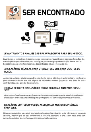 Levantamos as estimativas de desempenho e encontramos novas ideias de palavras-chave. Esta é a
matéria-prima que utilizaremos para a configuração dos códigos para otimização do site para os
buscadores e para a melhor elaboração dos conteúdos, títulos e menus do site.

Aplicamos códigos e ajustamos parâmetros do site com o objetivo de potencializar e melhorar o
posicionamento de um site nas páginas de resultados naturais (orgânicos) nos sites de busca
contribuindo para a geração de conversões.

Integramos o Google para que você acompanhe o desempenho do seu site através dos relatórios
estatísticos e analise seus resultados para aperfeiçoar a sua comunicação com seus visitantes.

Elaboramos conteúdo para atrair seu público-alvo específico. Quando o site não tem um conteúdo
atraente, mesmo que ele seja encontrado, o visitante abandona o site. Além disso, sites com
excelente conteúdo são melhores posicionados pelos buscadores.

 