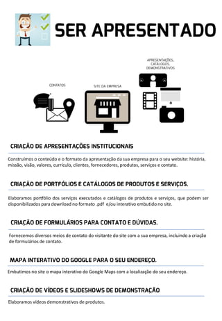 Construímos o conteúdo e o formato da apresentação da sua empresa para o seu website: história,
missão, visão, valores, currículo, clientes, fornecedores, produtos, serviços e contato.

Elaboramos portfólio dos serviços executados e catálogos de produtos e serviços, que podem ser
disponibilizados para download no formato .pdf e/ou interativo embutido no site.

Fornecemos diversos meios de contato do visitante do site com a sua empresa, incluindo a criação
de formulários de contato.

Embutimos no site o mapa interativo do Google Maps com a localização do seu endereço.

Elaboramos vídeos demonstrativos de produtos.

 