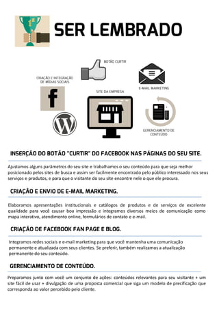 Ajustamos alguns parâmetros do seu site e trabalhamos o seu conteúdo para que seja melhor
posicionado pelos sites de busca e assim ser facilmente encontrado pelo público interessado nos seus
serviços e produtos, e para que o visitante do seu site encontre nele o que ele procura.

Elaboramos apresentações institucionais e catálogos de produtos e de serviços de excelente
qualidade para você causar boa impressão e integramos diversos meios de comunicação como
mapa interativo, atendimento online, formulários de contato e e-mail.

Integramos redes sociais e e-mail marketing para que você mantenha uma comunicação
permanente e atualizada com seus clientes. Se preferir, também realizamos a atualização
permanente do seu conteúdo.

Preparamos junto com você um conjunto de ações: conteúdos relevantes para seu visitante + um
site fácil de usar + divulgação de uma proposta comercial que siga um modelo de precificação que
corresponda ao valor percebido pelo cliente.

 