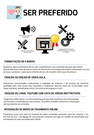 Ajustamos alguns parâmetros do seu site e trabalhamos o seu conteúdo para que seja melhor
posicionado pelos sites de busca e assim ser facilmente encontrado pelo público interessado nos seus
serviços e produtos, e para que o visitante do seu site encontre nele o que ele procura.

Elaboramos apresentações institucionais e catálogos de produtos e de serviços de excelente
qualidade para você causar boa impressão e integramos diversos meios de comunicação como
mapa interativo, atendimento online, formulários de contato e e-mail.

Integramos redes sociais e e-mail marketing para que você mantenha uma comunicação
permanente e atualizada com seus clientes. Se preferir, também realizamos a atualização
permanente do seu conteúdo.

Preparamos junto com você um conjunto de ações: conteúdos relevantes para seu visitante + um
site fácil de usar + divulgação de uma proposta comercial que siga um modelo de precificação que
corresponda ao valor percebido pelo cliente.

 