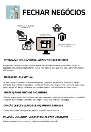 Integramos uma loja virtual no seu site seja através de link externo ou embutida no site ou no
Facebook. Utilizamos uma plataforma segura e de fácil uso para que você possa administrá-la sem
dificuldades.

Se o seu negócio é a venda online (e-commerce), sugerimos a construção de uma loja virtual
completa, que pode ser integrada ao seu site, ser totalmente independente ou mesmo o seu único
ponto comercial. Na sua loja virtual você também poderá inserir informações da empresa.

Podemos inserir no seu site botões de meios de pagamento ou direcionar cada produto a um botão
“Comprar” direcionado o visitante a uma página segura para efetivar a transação.

Criamos formulários de orçamento, pedido, inscrição personalizados.

Incluímos documentos no formato .pdf para download e impressão.

 