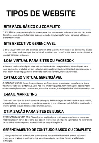 O SITE FÁCIL é uma apresentação da sua empresa, dos seus serviços e dos seus contatos. No plano
Completo ainda disponibilizamos a sua apresentação em diversos formatos para você utilizar em
diferentes ocasiões.

O SITE EXECUTIVO é um site dinâmico com um CMS (Sistema Gerenciador de Conteúdo), ativado
com um layout exclusivo que lhe permitirá atualizar seu conteúdo de forma muito simples e
interagir com seus visitantes.

Criamos a sua loja virtual para o seu site ou Facebook com uma plataforma muito simples para
você administrar produtos, vendas e clientes, com recebimento da notificação de compra no seu email e com meios de pagamento em boleto e cartão de crédito, inclusive parcelado.

O CATÁLOGO VIRTUAL é uma ferramenta para você apresentar seus serviços e produtos de forma
detalhada, elaborada e interativa. Você não terá limite de páginas, nem de imagens, poderá inserir
materiais complementares como vídeos, tutoriais e manuais, e ainda poderá atualizá-lo em tempo real.

Trata-se da utilização do e-mail como um canal para a comunicação em massa com os seus clientes,
possíveis clientes e assinantes, respeitando normas e procedimentos pré-definidos, analisando o
retorno gerado através de relatórios e análises gráficas.

OTIMIZAÇÃO PARA SITES DE BUSCA refere-se à aplicação de práticas que resultam em pequenas
modificações em partes do seu site que podem representar um impacto significativo na experiência
do usuário e no desempenho nos resultados de pesquisa orgânica.

O serviço destina-se à atualização e publicação de novos conteúdos no site e redes sociais da
empresa, e o envio de e-mail marketing para divulgação de eventos e demais atividades da
instituição.

 