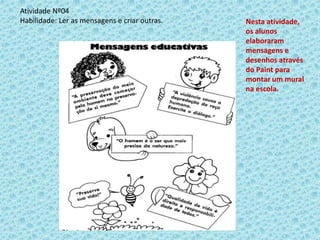 Atividade Nº04
Habilidade: Ler as mensagens e criar outras. Nesta atividade,
os alunos
elaboraram
mensagens e
desenhos através
do Paint para
montar um mural
na escola.
 