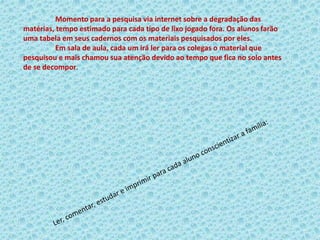 Momento para a pesquisa via internet sobre a degradação das
matérias, tempo estimado para cada tipo de lixo jogado fora. Os alunos farão
uma tabela em seus cadernos com os materiais pesquisados por eles.
Em sala de aula, cada um irá ler para os colegas o material que
pesquisou e mais chamou sua atenção devido ao tempo que fica no solo antes
de se decompor.
 