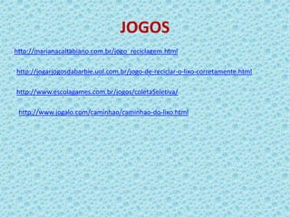 JOGOS
http://marianacaltabiano.com.br/jogo_reciclagem.html
http://jogarjogosdabarbie.uol.com.br/jogo-de-reciclar-o-lixo-corretamente.html
http://www.escolagames.com.br/jogos/coletaSeletiva/
http://www.jogalo.com/caminhao/caminhao-do-lixo.html
 