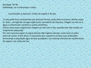 Atividade Nº 08
Habilidade: Ler e Interpretar o texto.
A prevenção as doenças: Cuidar do esgoto e do lixo.
O solo pode ficar contaminado por diversas formas, pelas fezes humanas. Muitas vezes
as fezes , carregando consigo organismos causadores de doenças, chegam ao solo ou à
água e contaminam verduras e outros alimentos.
Outras vezes esses organismos chegam ao solo com o lixo, quando este não recebe um
tratamento adequado.
Por isso é preciso seguir as regras básicas dde higiene pessoal, como lavar as mãos
antes de comer. A lém disso, é necessário que o governo cumpra suas atribuições
fornecendo à população água de boa qualidade e um sistema eficiente de recolhimento
de esgoto e de coleta de lixo.
 