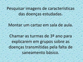 Pesquisar imagens de características
das doenças estudadas.
Montar um cartaz em sala de aula.
Chamar as turmas de 3º ano para
explicarem em grupos sobre as
doenças transmitidas pela falta de
saneamento básico.
 