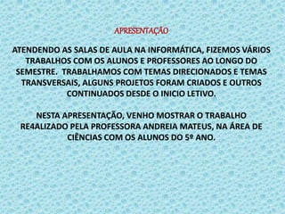 APRESENTAÇÃO
ATENDENDO AS SALAS DE AULA NA INFORMÁTICA, FIZEMOS VÁRIOS
TRABALHOS COM OS ALUNOS E PROFESSORES AO LONGO DO
SEMESTRE. TRABALHAMOS COM TEMAS DIRECIONADOS E TEMAS
TRANSVERSAIS, ALGUNS PROJETOS FORAM CRIADOS E OUTROS
CONTINUADOS DESDE O INICIO LETIVO.
NESTA APRESENTAÇÃO, VENHO MOSTRAR O TRABALHO
RE4ALIZADO PELA PROFESSORA ANDREIA MATEUS, NA ÁREA DE
CIÊNCIAS COM OS ALUNOS DO 5º ANO.
 