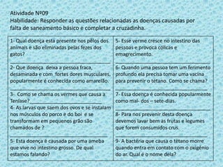 Atividade Nº09
Habilidade: Responder as questões relacionadas as doenças causadas por
falta de saneamento básico e completar a cruzadinha.
1- Qual doença esta presente nos pêlos dos
animais e são eliminadas pelas fezes dos
gatos?
____________________________________
2- Que doença deixa a pessoa fraca,
desaminada e com fortes dores musculares,
popularmente é conhecida como amarelão.
____________________________________
3- Como se chama os vermes que causa a
Teníase?__________________________
4- As larvas que saem dos ovos e se instalam
nos músculos do porco e do boi e se
transformam em pequenos grão são
chamados de ?
___________________________________
5- Esta doença é causada por uma ameba
que vive no intestino grosso. De qual
estamos falando?
5- Esse verme cresce no intestino das
pessoas e provoca cólicas e
emagrecimento.
__________________________________
6- Quando uma pessoa tem um ferimento
profundo ela precisa tomar uma vacina
para prevenir o tétano. Como se chama?
_________________________________
7- Essa doença é conhecida popularmente
como mal- dos – sete-dias.
__________________________________
8- Para nos prevenir desta doença
devemos lavar bem as frutas e legumes
que forem consumidos crus.
_________________________________
9- A bactéria que causa o tétano morre
quando entra em contato com o oxigênio
do ar. Qual é o nome dela?
 