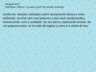Conforme estudos realizados sobre saneamento básico e meio
ambiente, escreva com suas palavras o que você compreendeu,
relacionando com a realidade do seu bairro, explicando através de
um pequeno texto se há rede de esgoto e como é a coleta de lixo.
Atividade Nº11
Habilidade: Elaborar um texto a partir de estudos realizados.
 