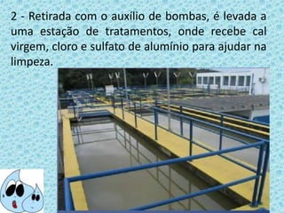 2 - Retirada com o auxílio de bombas, é levada a
uma estação de tratamentos, onde recebe cal
virgem, cloro e sulfato de alumínio para ajudar na
limpeza.
 