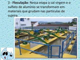 3 - Floculação: Nessa etapa a cal virgem e o
sulfato de alumínio se transformam em
materiais que grudam nas partículas de
sujeira.
 