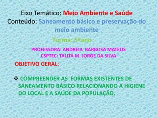 Eixo Temático: Meio Ambiente e Saúde
Conteúdo: Saneamento básico e preservação do
meio ambiente
Turma: 5ºano
PROFESSORA: ANDREIA BARBOSA MATEUS
CSPTEC: TALITA M. JORGE DA SILVA
OBJETIVO GERAL:
 COMPREENDER AS FORMAS EXISTENTES DE
SANEAMENTO BÁSICO RELACIONANDO A HIGIENE
DO LOCAL E A SAÚDE DA POPULAÇÃO.
 