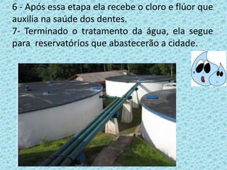 6 - Após essa etapa ela recebe o cloro e flúor que
auxilia na saúde dos dentes.
7- Terminado o tratamento da água, ela segue
para reservatórios que abastecerão a cidade.
 