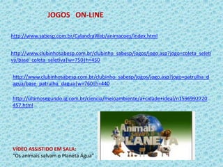 JOGOS ON-LINE
http://www.sabesp.com.br/CalandraWeb/animacoes/index.html
http://www.clubinhosabesp.com.br/clubinho_sabesp/jogos/jogo.asp?jogo=coleta_seleti
va/base_coleta_seletiva|w=750|h=450
http://www.clubinhosabesp.com.br/clubinho_sabesp/jogos/jogo.asp?jogo=patrulha_d
agua/base_patrulha_dagua|w=760|h=440
VÍDEO ASSISTIDO EM SALA:
“Os animais salvam o Planeta Água”
http://ultimosegundo.ig.com.br/ciencia/meioambiente/a+cidade+ideal/n1596992720
457.html
 