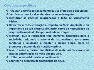 Objetivos específicos
 Analisar a forma de saneamento básico oferecido a população.
 Verificar se no local onde vive há rede de esgoto.
Identificar as doenças relacionadas a falta de saneamento
básico.
Despertar a conscientização a respeito do Meio Ambiente e da
importância da sua preservação, assim como da necessidade do
reaproveitamento do lixo por meio da reciclagem.
Mostrar que a reciclagem traz inúmeros benefícios para a
sociedade, reduzindo o volume de lixo enviando aos aterros
sanitários e ajudando a manter a cidade limpa, além de
promover a economia de matéria – prima.
Levar o aluno a reciclar em oficinas de materiais recicláveis, as
sucatas encontradas no meio em que vive.
 Utilizar o material reciclado no dia-a-dia.
Conhecer o processo de tratamento da água.
 