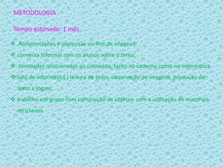 METODOLOGIA
Tempo estimado: 1 mês
 Apresentações e pesquisas on-line de imagens;
 conversa informal com os alunos sobre o tema;
 Atividades relacionadas ao conteúdo, tanto no caderno como na informática.
 Sala de informática ( leitura de texto, observação de imagens, produção de
texto e jogos).
 trabalho em grupo com construção de objetos com a utilização de materiais
reciclaveis.
 