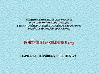 PREFEITURA MUNICIPAL DE CAMPO GRANDE
SECRETARIA MUNICIPAL DE EDUCAÇÃO
SUPERINTENDÊNCIA DE GESTÃO DE POLÍTICAS EDUCACIONAIS
DIVISÃO DE TECNOLOGIA EDUCACIONAL
PORTFÓLIO 2º SEMESTRE 2013
CSPTEC: TALITA MARTINS JORGE DA SILVA
 