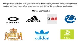 Meu primeiro trabalho com agência foi na Fri.to Interativa, um local onde pude aprender
muito e conhecer mais sobre o mercado e a vida dentro de agências de publicidade.
Marcas que trabalhei

 