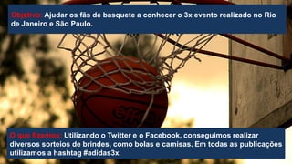 Objetivo: Ajudar os fãs de basquete a conhecer o 3x evento realizado no Rio
de Janeiro e São Paulo.

O que fizemos: Utilizando o Twitter e o Facebook, conseguimos realizar
diversos sorteios de brindes, como bolas e camisas. Em todas as publicações
utilizamos a hashtag #adidas3x

 