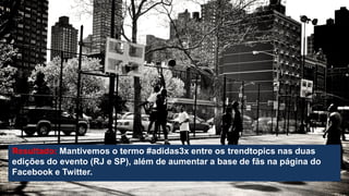Resultado: Mantivemos o termo #adidas3x entre os trendtopics nas duas
edições do evento (RJ e SP), além de aumentar a base de fãs na página do
Facebook e Twitter.

 