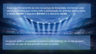 Esse jogo foi transmito ao vivo no parque do Ibirapuera, montamos uma
estrutura enorme que contou com a participação de grandes atletas como
o lateral Beletti, o zagueiro Bordon e o atacante Jardel.

Um grande público compareceu ao evento e pôde desfrutar de um dia agradável
assistindo um jogo de duas grandes equipes europeias.

 