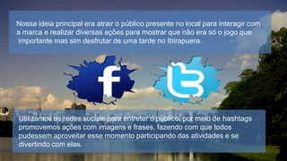 Nossa ideia principal era atrair o público presente no local para interagir com
a marca e realizar diversas ações para mostrar que não era só o jogo que
importante mas sim desfrutar de uma tarde no Ibirapuera.

Utilizamos as redes sociais para entreter o público, por meio de hashtags
promovemos ações com imagens e frases, fazendo com que todos
pudessem aproveitar esse momento participando das atividades e se
divertindo com elas.

 