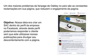 Um dos maiores problemas da fanpage de Oakley no país são as constantes
reclamações em sua página, que reduzem o engajamento da pagina.

Objetivo: Nossa ideia era criar um
SAC dentro do perfil da empresa
no Facebook, através deste perfil
poderíamos responder o cliente
sem que este utilizasse nossas
publicações para divulgar seu
descontentamento com a página.

 