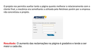 O projeto nos permitia auxiliar tanto a página quanto melhorar o relacionamento com o
cliente final, a mecânica era semelhante a utilizada pela Netshoes porém por a empresa
não concretizou o projeto.

Resultado: O aumento das reclamações na página é gradativo e tende a ser
maior a cada dia.

 