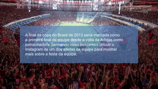 A final da copa do Brasil de 2013 seria marcada como
a primeira final da equipe desde a volta da Adidas como
patrocinadora, pensando nisso buscamos utilizar o
Instagram de um dos atletas da equipe para mostrar
mais sobre a festa da equipe.

 